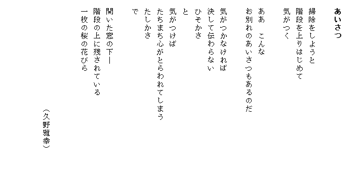 

　あいさつ

　掃除をしようと
　階段を上りはじめて
　気がつく
　
　ああ　こんな
　お別れのあいさつもあるのだ　　　　　　　　
　
　気がつかなければ
　決して伝わらない
　ひそかさ
　と
　気がつけば
　たちまち心がとらわれてしまう
　たしかさ
　で

　開いた窓の下―
　階段の上に残されている
　一枚の桜の花びら


　　　　　　　　　　　　　（久野雅幸）


